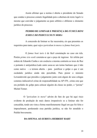 20
Assim afirmar que a norma é aberta o presidente do Senado
que conduz o processo comete ilegalidade pois a abertura do texto legal é o
mesmo que convidar o julgamento ao puro arbítrio e obliterar o elemento
jurídico do processo.
PEDIDO DE LIMINAR E PRESENÇA DO FUMUS BONI
IURIS E DO PERICULUM IN MORA
A concessão de liminar se faz necessária, eis que presentes os
requisitos para tanto, quer seja o periculum in mora e o fumus boni juris.
O fumus boni iuris é de fácil constatação no caso em tela.
Porém primo icto oculi constata-se que a peça de ingresso foi refeita por
ordem de Eduardo Cunha e em essência a mesma contraria as teses de Raz
e portanto é antijurídica.Lado outro usou-se um termo hartiano que é tido
como nativo - a textura aberta – para justificar o golpe o que é um
escândalo jurídico ainda não percebido. Para piorar o ministro
Lewandowski que presidiu o julgamento junto com algum de seus colegas
cometeu indiscutível crime de responsabilidade na AP 470 , crime este que
era prelúdio do golpe para colocar alguém da classe no poder, o “jurista”
Michel Temer.
O "periculum in mora" advém do fato de que há aqui risco
evidente de produção de mais danos irreparáveis se a liminar não for
concedida, tendo em vista a forma manifestamente ilegal em que foi feita o
impeachment, perdurando essa paródia jurídica, se não for atendido o
Pedido brevemente.
DA OFENSA AO JURISTA HERBERT HART
 