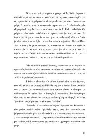 21
O presente writ é impetrado porque viola direito líquido e
certo do impetrante de votar ser votado direito líquido e certo atingido por
um oportunista e ilegal processo de impeachment que visa consumar um
golpe de estado onde a democracia representativa é substituída pela
oligarquia do legislativo e a pseudo-aristocracia do Poder Judiciário. Os
golpistas não estão satisfeitos em apenas manejar um processo de
impeachment que é uma farsa mas querem também ofender a ciência
jurídica deturpando as lições de um dos maiores as juristas Herbert Hart.
Sim, de fato, pois apesar do nome do mesmo não ser citado a sua teoria da
textura do texto esta sendo usada para justificar o processo de
impeachment. Afirmou o Senado Anastasia quando recebimento do parece
r que acolheu a denúncia rebateu a tese da defesa da presidente:
“Os primeiros [crimes comuns] submetem-se ao regime de
tipicidade fechada, estrita, enquanto os crimes de responsabilidade são
regidos por normas típicas abertas, como as constantes da Lei nº 1.079, de
1950, e da própria Constituição”.
É falsa a afirmativa. Os crimes comuns têm textura fechada,
mas não todos e os de responsabilidade seguem a mesma linha. Afirmar
que o crime de responsabilidade tem textura aberta é deturpar os
ensinamentos de Herbert Hart. A intenção é tão somente dizer que porque
eles têm textura aberta que se pode aceitar qualquer alegação e assim
“justificar” um julgamento estritamente “político”.
Ademais os parlamentares -sejam deputados ou Senadores -
não podem decidir sobre tipicidade aberta, pois isto pressupõe um
julgamento anterior para sua admissibilidade e apenas o interesse eventual.
Assim se chegou-se ao dia do julgamento sem que o tipo estivesse fechado
por decisão jurídica é o mesmo que confessar a opção pelo arbitrário, pelo
golpe.
 