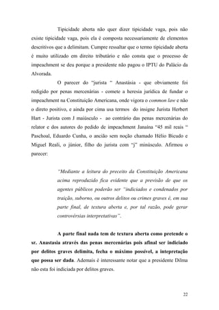 22
Tipicidade aberta não quer dizer tipicidade vaga, pois não
existe tipicidade vaga, pois ela é composta necessariamente de elementos
descritivos que a delimitam. Cumpre ressaltar que o termo tipicidade aberta
é muito utilizado em direito tributário e não consta que o processo de
impeachment se deu porque a presidente não pagou o IPTU do Palácio da
Alvorada.
O parecer do “jurista “ Anastásia - que obviamente foi
redigido por penas mercenárias - comete a heresia jurídica de fundar o
impeachment na Constituição Americana, onde vigora o common law e não
o direto positivo, e ainda por cima usa termos do insigne Jurista Herbert
Hart - Jurista com J maiúsculo - ao contrário das penas mercenárias do
relator e dos autores do pedido de impeachment Janaína “45 mil reais “
Paschoal, Eduardo Cunha, o ancião sem noção chamado Hélio Bicudo e
Miguel Reali, o júnior, filho do jurista com “j” minúsculo. Afirmou o
parecer:
“Mediante a leitura do preceito da Constituição Americana
acima reproduzido fica evidente que a previsão de que os
agentes públicos poderão ser “indiciados e condenados por
traição, suborno, ou outros delitos ou crimes graves é, em sua
parte final, de textura aberta e, por tal razão, pode gerar
controvérsias interpretativas”.
A parte final nada tem de textura aberta como pretende o
sr. Anastasia através das penas mercenárias pois afinal ser indiciado
por delitos graves delimita, fecha o máximo possível, a intepretação
que possa ser dada. Ademais é interessante notar que a presidente Dilma
não esta foi indiciada por delitos graves.
 