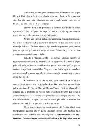 23
Muitas leis podem gerar interpretações diferentes e isto é que
Herbert Hart chama de textura aberta, mas esta abertura do texto não
significa que uma total liberdade na interpretação ainda mais em se
tratando de tipo penal ainda que improprio.
Herbert Hart é um positivista e nenhum positivista vai dizer
que uma lei especifica pode ser vaga. Textura aberta não significa aquilo
que o interprete arbitrariamente deseje interpretar.
O tipo tem que ser fechado juridicamente e não politicamente.
Os crimes são fechados. É justamente o elemento político que impõe que o
tipo seja fechado. Se fosse aberto o tipo penal desapareceria, pois, o tipo
para ser tipo tem que indicar a antijuridicidade. O fato não pode ser levado
a julgamento sem juízo que o feche.
Devido à “textura aberta”, as normas jurídicas sempre se
revelarão indeterminadas no momento da sua aplicação. É o preço a pagar
pela utilização de termos classificatórios gerais. Isto não significa que se
aceitem intepretações descabidas. Ninguém pode descarregar um revolver
em um pessoal e alegar que não é crime porque livremente interpretar o
artigo 121 do CP.
O problema da textura do texto para Herbert Hart se resolve
com a discricionariedade do julgador. Para Dorkwin deve ser resolvido
pelos princípios do Direito. Maurício Ramos Thomaz contesta tal posição e
acredita que o problema se resolve pela contextura do texto que inclui a
discricionariedade e o socorro aos princípios isto porque em razão da
discricionariedade , a rigor, poderia se dizer que todas as normas são
abertas, pois toda lei comportaria uma interpretação.
Dizer por exemplo que matar alguém não é crime não é uma
interpretação legítima, embora possa se alegar que um índio tutelado pelo
estado não sendo cidadão não seria “alguém”. A interpretação seria pre-
textuosa. No mesmo caso encontra-se Presidente da República onde os
 