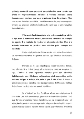 24
golpistas como afirmam que não é necessário dolo para caracterizar
crime de responsabilidade bastando a vontade políticas, leia-se
interesses, dos golpistas que usam o texto em favor do pretexto. Abrir
uma norma fechada é esvaziá-la, torná-la uma não–lei, um mero capricho
pretexto de golpistas safados liderados pelo crente que se diz evangélico
Eduardo Cunha.
Pela teoria finalista adotada pelo ordenamento legal pátrio
o tipo penal é meramente natural, sem análise valorativa da intenção
do agente. É a vontade de realizar os elementos do tipo. Dolo é a
vontade consciente de praticar uma conduta para alcançar um
resultado
Assim a tipicidade não é texto aberto, pois o tipo é o conjunto
de elementos descritivos e a própria ideia de tipo conduz a um conceito
fechado.
Isto tudo que foi aqui alegado pode parecer acadêmico demais,
mas não o é. Se o dolo é natural ele representa o elemento subjetivo do
tipo. Todavia o dolo específico somente pode ser apreciado
judicialmente, pois é óbvio que os Senadores não iriam analisar o dolo
máxime porque a maioria não sabe o que é isto. Como é sabido e
consabido perícia do Senado e o ato de arquivamento do Ministério Público
Federal nada viu de errado nos atos da presidente
Se a “defesa” da Sra. Presidente afirma que o julgamento é
uma farsa , se esta contando que prescinde de fundamento jurídico , fato
que deveria envergonhar vários Senadores, não se compreende que tal
violação não possa ter nenhum a proteção atingindo direito líquido e sendo
que milhões de todos os eleitores não só aqueles que votaram na presidente
 