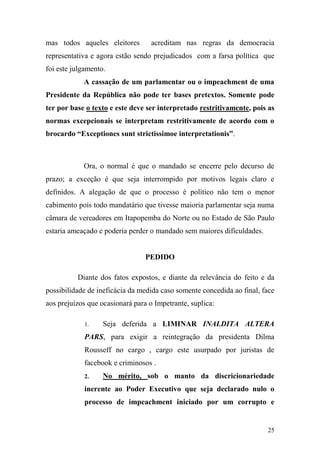 25
mas todos aqueles eleitores acreditam nas regras da democracia
representativa e agora estão sendo prejudicados com a farsa política que
foi este julgamento.
A cassação de um parlamentar ou o impeachment de uma
Presidente da República não pode ter bases pretextos. Somente pode
ter por base o texto e este deve ser interpretado restritivamente, pois as
normas excepcionais se interpretam restritivamente de acordo com o
brocardo “Exceptiones sunt strictissimoe interpretationis”.
Ora, o normal é que o mandado se encerre pelo decurso de
prazo; a exceção é que seja interrompido por motivos legais claro e
definidos. A alegação de que o processo é político não tem o menor
cabimento pois todo mandatário que tivesse maioria parlamentar seja numa
câmara de vereadores em Itapopemba do Norte ou no Estado de São Paulo
estaria ameaçado e poderia perder o mandado sem maiores dificuldades.
PEDIDO
Diante dos fatos expostos, e diante da relevância do feito e da
possibilidade de ineficácia da medida caso somente concedida ao final, face
aos prejuízos que ocasionará para o Impetrante, suplica:
1. Seja deferida a LIMINAR INALDITA ALTERA
PARS, para exigir a reintegração da presidenta Dilma
Rousseff no cargo , cargo este usurpado por juristas de
facebook e criminosos .
2. No mérito, sob o manto da discricionariedade
inerente ao Poder Executivo que seja declarado nulo o
processo de impeachment iniciado por um corrupto e
 