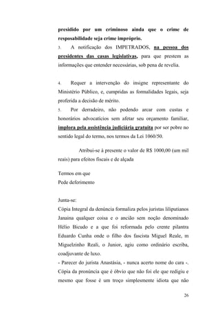26
presidido por um criminoso ainda que o crime de
resposabilidade seja crime impróprio.
3. A notificação dos IMPETRADOS, na pessoa dos
presidentes das casas legislativas, para que prestem as
informações que entender necessárias, sob pena de revelia.
4. Requer a intervenção do insigne representante do
Ministério Público, e, cumpridas as formalidades legais, seja
proferida a decisão de mérito.
5. Por derradeiro, não podendo arcar com custas e
honorários advocatícios sem afetar seu orçamento familiar,
implora pela assistência judiciária gratuita por ser pobre no
sentido legal do termo, nos termos da Lei 1060/50.
Atribui-se à presente o valor de R$ 1000,00 (um mil
reais) para efeitos fiscais e de alçada
Termos em que
Pede deferimento
Junta-se:
Cópia Integral da denúncia formaliza pelos juristas liliputianos
Janaina qualquer coisa e o ancião sem noção denominado
Hélio Bicudo e a que foi reformada pelo crente pilantra
Eduardo Cunha onde o filho dos fascista Miguel Reale, m
Miguelzinho Reali, o Junior, agiu como ordinário escriba,
coadjuvante de luxo.
- Parecer do jurista Anastásia, - nunca acerto nome do cara -.
Cópia da pronúncia que é óbvio que não foi ele que redigiu e
mesmo que fosse é um troço simplesmente idiota que não
 