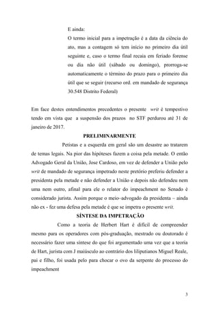 3
E ainda:
O termo inicial para a impetração é a data da ciência do
ato, mas a contagem só tem início no primeiro dia útil
seguinte e, caso o termo final recaia em feriado forense
ou dia não útil (sábado ou domingo), prorroga-se
automaticamente o término do prazo para o primeiro dia
útil que se seguir (recurso ord. em mandado de segurança
30.548 Distrito Federal)
Em face destes entendimentos precedentes o presente writ é tempestivo
tendo em vista que a suspensão dos prazos no STF perdurou até 31 de
janeiro de 2017.
PRELIMINARMENTE
Petistas e a esquerda em geral são um desastre ao tratarem
de temas legais. Na pior das hipóteses fazem a coisa pela metade. O então
Advogado Geral da União, Jose Cardoso, em vez de defender a União pelo
writ de mandado de segurança impetrado neste pretório preferiu defender a
presidenta pela metade e não defender a União e depois não defendeu nem
uma nem outro, afinal para ele o relator do impeachment no Senado é
considerado jurista. Assim porque o meio–advogado da presidenta – ainda
não ex - fez uma defesa pela metade é que se impetra o presente writ.
SÍNTESE DA IMPETRAÇÃO
Como a teoria de Herbert Hart é difícil de compreender
mesmo para os operadores com pós-graduação, mestrado ou doutorado é
necessário fazer uma síntese do que foi argumentado uma vez que a teoria
de Hart, jurista com J maiúsculo ao contrário dos liliputianos Miguel Reale,
pai e filho, foi usada pelo para chocar o ovo da serpente do processo do
impeachment
 