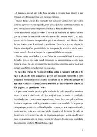 4
- A denúncia inicial não tinha base jurídica e era uma peça imoral e que
pregava a violência política sem maiores pudores.
- Miguel Reale Junior foi chamado por Eduardo Cunha para um verniz
jurídico a peça ovo conseguindo, mas a base jurídica continua plantada na
areia movediça de uma compreensão ridícula da teoria Hartiana.
- Sem mencionar a teoria de Hart o relator da denúncia no Senado afirma
que os crimes de reponsabilidade são textos de “textura aberta”, ou seja,
podem ser livremente interpretados que é um absurdo, pois Herbert Hart
foi um Jurista com J maiúsculo, positivista. Para ele a textura aberta do
Direito não significa possibilidade de interpretação arbitrária ainda assim
em se tratando de crimes sejam de responsabilidade ou comuns.
- O tipo existe para fechar o texto. Crime de responsabilidade é um texto
fechado, pois o tipo seja penal, tributário ou administrativo existir para
fechar o texto. Se isto nem sempre é possível não significa que se pode dar
espaço ao arbítrio como fizeram os golpistas.
- O tipo dos crimes de responsabilidade exige o elemento subjetivo do
tipo, o chamado dolo específico; porém em nenhum momento o dolo
especial é mencionado na absurda denúncia ou no absurdo parecer do
Senador Anastácia e infelizmente também na inacreditável defesa de
370 páginas da presidente Dilma.
- A peça com verniz jurídico pela ausência do dolo específico continua
inepta e sem a tipicidade não há antijuricidade e assim a conclusão
inevitável é que o processo de impeachment é uma farsa, um golpe político.
Assim o impetrante está legitimado a entrar com mandado de segurança
para proteger seu direito político líquido e certo de ter seu voto considerado
juridicamente, pois seu voto na eleição presidencial foi antes de tudo na
democracia representativa e não na oligarquia que quer tomar o poder com
base em pretexto não em texto e assim ter chance de criar uma sociedade
fascista como sonhava Miguel Reale, o pai
 