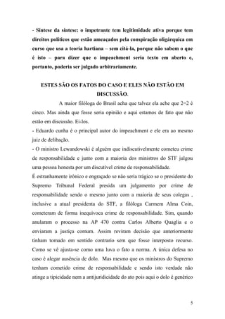 5
- Síntese da síntese: o impetrante tem legitimidade ativa porque tem
direitos políticos que estão ameaçados pela conspiração oligárquica em
curso que usa a teoria hartiana – sem citá-la, porque não sabem o que
é isto – para dizer que o impeachment seria texto em aberto e,
portanto, poderia ser julgado arbitrariamente.
ESTES SÃO OS FATOS DO CASO E ELES NÃO ESTÃO EM
DISCUSSÃO.
A maior filóloga do Brasil acha que talvez ela ache que 2=2 é
cinco. Mas ainda que fosse seria opinião e aqui estamos de fato que não
estão em discussão. Ei-los.
- Eduardo cunha é o principal autor do impeachment e ele era ao mesmo
juiz de delibação.
- O ministro Lewandowski é alguém que indiscutivelmente cometeu crime
de responsabilidade e junto com a maioria dos ministros do STF julgou
uma pessoa honesta por um discutível crime de responsabilidade.
É estranhamente irônico e engraçado se não seria trágico se o presidente do
Supremo Tribunal Federal presida um julgamento por crime de
responsabilidade sendo o mesmo junto com a maioria de seus colegas ,
inclusive a atual presidenta do STF, a filóloga Carmem Alma Coin,
cometeram de forma inequívoca crime de responsabilidade. Sim, quando
anularam o processo na AP 470 contra Carlos Alberto Quaglia e o
enviaram a justiça comum. Assim reviram decisão que anteriormente
tinham tomado em sentido contrario sem que fosse interposto recurso.
Como se vê ajusta-se como uma luva o fato a norma. A única defesa no
caso é alegar ausência de dolo. Mas mesmo que os ministros do Supremo
tenham cometido crime de responsabilidade e sendo isto verdade não
atinge a tipicidade nem a antijuridicidade do ato pois aqui o dolo é genérico
 