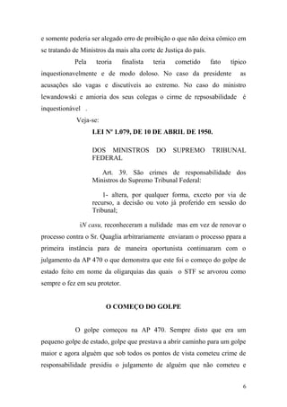 6
e somente poderia ser alegado erro de proibição o que não deixa cômico em
se tratando de Ministros da mais alta corte de Justiça do país.
Pela teoria finalista teria cometido fato típico
inquestionavelmente e de modo doloso. No caso da presidente as
acusações são vagas e discutíveis ao extremo. No caso do ministro
lewandowski e amioria dos seus colegas o cirme de repsosabilidade é
inquestionável .
Veja-se:
LEI Nº 1.079, DE 10 DE ABRIL DE 1950.
DOS MINISTROS DO SUPREMO TRIBUNAL
FEDERAL
Art. 39. São crimes de responsabilidade dos
Ministros do Supremo Tribunal Federal:
1- altera, por qualquer forma, exceto por via de
recurso, a decisão ou voto já proferido em sessão do
Tribunal;
iN casu, reconheceram a nulidade mas em vez de renovar o
processo contra o Sr. Quaglia arbitrariamente enviaram o processo ppara a
primeira instância para de maneira oportunista continuaram com o
julgamento da AP 470 o que demonstra que este foi o começo do golpe de
estado feito em nome da oligarquias das quais o STF se arvorou como
sempre o fez em seu protetor.
O COMEÇO DO GOLPE
O golpe começou na AP 470. Sempre disto que era um
pequeno golpe de estado, golpe que prestava a abrir caminho para um golpe
maior e agora alguém que sob todos os pontos de vista cometeu crime de
responsabilidade presidiu o julgamento de alguém que não cometeu e
 
