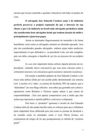 7
mesmo que tivesse cometido a questão é discutível sob todos os pontos de
vista
O advogado Jose Eduardo Cardozo como é de indústria
preferiu preservar a própria reputação do que o interesse de sua
cliente o que é de indústria no brasil onde advogados perdedores ainda
são considerados bons advogados desde que tenham atenção da mídia e
principalmente sejam bem pagos.
Assim os derrotados fragorosamente no mensalão e de forma
humilhante veem como os advogados atuantes na chamada operação lava
jato são considerados grandes advogados embora sejam todos medíocres
especialmente os que defendem o ex-presidente Lula, um tolo completo,
pois um deles conseguiu a façanha de ser réu no processo do seu próprio
cliente.
In casu este impetrante tentou utilizar alguém próxima da ex-
presidente tentando talvez convencê-la que suas teses estavam certas e
certamente estavam e era esta pessoa quem assinaria o presente mandamus.
Em reação o perdedor pedante de José Eduardo Cardozo a fez
trocar uma defesa sólida por um acordo podre demonstrando sua sintonia
com a escória vil e vadia , os juristas de facebook, 99% da espécie, que a
“defendiam” em seus blogs ridículos sem saber que gentinha sem cultura e
oportunista como Romário e Tiriricas sequer sabem o que crimes de
responsabilidades . Eles tem apenas compromisso com a mídia que eles
acham que representa a opinião pública e está serve a oligarquia.
Pois bem: o “perdedor” ignorante e inculto de José Eduardo
Cardoso além de não ajudar decidiu todos os esforços para que a influência
deste impetrante fosse obliterada pois eles como os juristas de facebook e
de youtube como os retardados como o Luiz Flávio Gomes, um
comentarista de artigos de lei que pomposamente se intitula de “cientista
penal”
 
