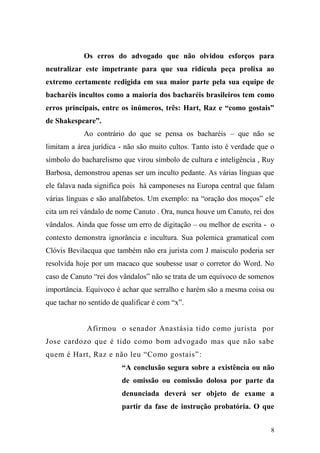 8
Os erros do advogado que não olvidou esforços para
neutralizar este impetrante para que sua ridícula peça prolixa ao
extremo certamente redigida em sua maior parte pela sua equipe de
bacharéis incultos como a maioria dos bacharéis brasileiros tem como
erros principais, entre os inúmeros, três: Hart, Raz e “como gostais”
de Shakespeare”.
Ao contrário do que se pensa os bacharéis – que não se
limitam a área jurídica - não são muito cultos. Tanto isto é verdade que o
símbolo do bacharelismo que virou símbolo de cultura e inteligência , Ruy
Barbosa, demonstrou apenas ser um inculto pedante. As várias línguas que
ele falava nada significa pois há camponeses na Europa central que falam
várias línguas e são analfabetos. Um exemplo: na “oração dos moços” ele
cita um rei vândalo de nome Canuto . Ora, nunca houve um Canuto, rei dos
vândalos. Ainda que fosse um erro de digitação – ou melhor de escrita - o
contexto demonstra ignorância e incultura. Sua polemica gramatical com
Clóvis Bevilacqua que também não era jurista com J maisculo poderia ser
resolvida hoje por um macaco que soubesse usar o corretor do Word. No
caso de Canuto “rei dos vândalos” não se trata de um equívoco de somenos
importância. Equivoco é achar que serralho e harém são a mesma coisa ou
que tachar no sentido de qualificar é com “x”.
Afirmou o senador Anastásia tido como jurista por
Jose cardozo que é tido como bom advogado mas que não sabe
quem é Hart, Raz e não leu “Como gostais”:
“A conclusão segura sobre a existência ou não
de omissão ou comissão dolosa por parte da
denunciada deverá ser objeto de exame a
partir da fase de instrução probatória. O que
 
