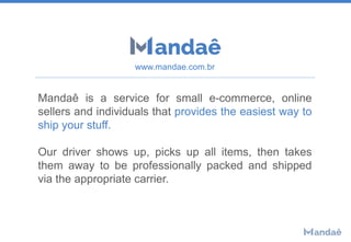 Mandaê is a service for small e-commerce, online
sellers and individuals that provides the easiest way to
ship your stuff.
Our driver shows up, picks up all items, then takes
them away to be professionally packed and shipped
via the appropriate carrier.
www.mandae.com.br
 
