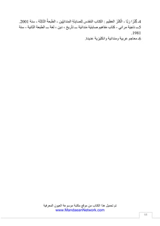 ‫العيون‬ ‫موسوعة‬ ‫مكتبة‬ ‫موقع‬ ‫من‬ ‫الكتاب‬ ‫هذا‬ ‫تحميل‬ ‫تم‬‫المعرفية‬
www.MandaeanNetwork.com
68
‫التي‬‫يقيمها‬‫ة‬َ‫ئ‬ِ‫ب‬‫ا‬َّ‫ص‬‫ال‬‫في‬‫أعياد‬‫َلق‬‫خ‬‫ال‬‫جيدة‬َ‫م‬‫ال‬(‫ا‬َ‫ي‬‫َا‬‫ن‬‫و‬ُ‫ْر‬‫ب‬‫ا‬)،‫وتتحدث‬‫عن‬ِ‫اجراء‬‫اول‬َ‫ص‬‫الة‬
ِ‫لمراحم‬ِ‫ل‬‫وطلب‬‫كينة‬ّ‫س‬‫ال‬‫عود‬ّ‫ص‬‫وال‬‫واالرتقاء‬(‫ْقثا‬‫س‬َ‫م‬)،‫تلك‬‫التي‬‫أجريت‬ِ‫روح‬ِ‫ل‬‫آدم‬(َ‫د‬‫آ‬‫م‬
‫ا‬َ‫ي‬ِ‫س‬َ‫ك‬:‫م‬َ‫د‬‫آ‬َّ‫ي‬ِ‫ف‬َ‫خ‬ْ‫ال‬)،‫وتسمى‬‫خطوطة‬َ‫م‬‫ال‬ِ‫ة‬َ‫ط‬‫و‬ُ‫ط‬ْ‫خ‬َ‫م‬ِ‫ب‬‫م‬َ‫ل‬‫ا‬َ‫ع‬ْ‫ال‬ِّ‫ي‬ِ‫د‬‫ا‬َ‫م‬ْ‫ال‬(‫ان‬ َ‫ِيو‬‫د‬‫ا‬َ‫م‬‫آل‬ْ‫د‬‫إ‬‫ل‬َ‫ب‬ِ‫ي‬َ‫ت‬.)
6‫ـ‬ُ‫ة‬َ‫ط‬‫و‬ُ‫ط‬ْ‫خ‬َ‫م‬‫ة‬َ‫ح‬ْ‫د‬َ‫ق‬ْ‫ال‬ٰ‫ى‬َ‫ل‬‫و‬ ْ‫األ‬(‫ان‬ َ‫ِيو‬‫د‬‫َا‬‫ه‬‫َّا‬‫د‬َ‫ق‬‫َّا‬‫ب‬َ‫ر‬)
‫من‬ِ‫ت‬‫خطوطا‬َ‫م‬ْ‫ال‬‫ّة‬‫ي‬‫ّين‬‫د‬‫ال‬‫ّة‬‫ي‬‫قه‬ِ‫ف‬ْ‫ال‬،‫وتتحدث‬‫عن‬ِ‫ق‬‫َل‬‫خ‬‫ال‬‫لوي‬َ‫ع‬‫ال‬‫بير‬َ‫ك‬‫ال‬‫واالنبثاق‬‫األول‬‫ا‬‫بير‬َ‫ك‬‫ل‬،
‫وعن‬‫انفجار‬‫كبير‬‫هز‬‫ارجاء‬‫الكون‬،‫وادى‬‫ذلك‬‫االنفجار‬‫ظيم‬َ‫ع‬‫ال‬‫إلى‬‫تكون‬‫العالم‬‫ادي‬َ‫م‬‫ال‬،
‫وتتحدث‬‫عن‬‫انبعاث‬‫ْرار‬‫س‬‫اال‬‫ّة‬‫ي‬‫وران‬ّ‫ن‬‫ال‬‫شوء‬ّ‫ن‬‫وال‬‫وتتحدث‬‫عن‬‫نصوص‬‫كوين‬ّ‫ت‬‫ال‬(‫ش‬ّ‫ش‬َ‫ق‬)
‫وجودة‬َ‫م‬‫ال‬‫في‬‫كتاب‬‫ي‬ِ‫ن‬‫ا‬َ‫ي‬ْ‫ن‬ ْ‫األ‬،‫وتحتوي‬‫على‬ِ‫بعض‬‫ّة‬‫ي‬‫االدع‬‫ضرعات‬ّ‫ت‬‫وال‬،‫يسميها‬‫بعض‬
َ‫ِين‬‫ئ‬ِ‫ب‬‫ا‬َّ‫ص‬‫ال‬‫ـ‬ِ‫ب‬(ِ‫ة‬َ‫ط‬‫و‬ُ‫ط‬ْ‫خ‬َ‫م‬َ‫ة‬َ‫ال‬َّ‫ص‬‫ال‬‫ة‬َ‫م‬‫ي‬ِ‫ظ‬َ‫ع‬ْ‫ال‬‫ل‬ُّ‫س‬ َ‫و‬َّ‫ت‬‫ال‬ َ‫و‬ِ‫ير‬ِ‫ب‬َ‫ك‬ْ‫ال‬.)
7‫ـ‬ُ‫ة‬َ‫ط‬‫و‬ُ‫ط‬ْ‫خ‬َ‫م‬ُ‫ل‬‫ي‬ِ‫ث‬َ‫م‬‫د‬ْ‫ه‬َ‫ع‬ْ‫ال‬(‫ان‬ َ‫ِيو‬‫د‬‫وث‬ُ‫م‬َ‫د‬ْ‫د‬ِ‫إ‬‫ا‬َ‫ط‬ْ‫ش‬ُ‫ك‬)
‫تتحدث‬‫خطوطة‬َ‫م‬‫ال‬‫ّة‬‫ي‬‫ّين‬‫د‬‫ال‬‫عن‬ِ‫عالم‬‫دق‬ّ‫ص‬‫ال‬‫هد‬َ‫ع‬‫وال‬‫واإلخالص‬‫وتتحدث‬‫عن‬ِ‫اسرار‬‫عوالم‬
‫ور‬ّ‫ن‬‫ال‬‫الم‬ّ‫والظ‬‫كوين‬ّ‫ت‬‫وال‬‫شوء‬ّ‫ن‬‫وال‬،‫وتتحدث‬ِ‫ل‬‫فصي‬ّ‫ت‬‫ال‬ِ‫ب‬‫عن‬ِ‫رمز‬‫ة‬َ‫ئ‬ِ‫ب‬‫ا‬َّ‫ص‬‫ال‬،‫اية‬ّ‫الر‬‫ال‬‫اء‬َ‫ض‬‫ي‬َ‫ب‬،
‫راية‬‫ور‬ّ‫ن‬‫ال‬‫ّياء‬‫ض‬‫وال‬‫الم‬ّ‫س‬‫وال‬‫عروفة‬َ‫م‬‫ال‬‫ّرفش‬‫د‬‫ال‬ِ‫ب‬(‫شا‬َ‫ب‬ ْ‫ر‬َ‫د‬:‫ة‬َ‫ي‬‫ا‬َّ‫الر‬.)
8‫ـ‬ُ‫ط‬‫و‬ُ‫ط‬ْ‫خ‬َ‫م‬‫س‬ُ‫ف‬ْ‫ن‬َ ْ‫األ‬ِ‫ة‬َّ‫ي‬ ِ‫وح‬ُّ‫الر‬(‫ا‬ َ‫ْر‬‫د‬ِ‫س‬ْ‫د‬ِ‫إ‬‫ا‬َ‫ث‬‫ا‬َ‫م‬‫ش‬ِ‫ن‬)
‫تعتبر‬‫هذه‬‫خطوطة‬َ‫م‬‫ال‬‫احد‬‫اهم‬‫خطوطات‬َ‫م‬‫ال‬‫ّة‬‫ي‬‫قس‬َّ‫الط‬‫عند‬‫ة‬َ‫ئ‬ِ‫ب‬‫ا‬َّ‫ص‬‫ال‬،‫ويمكن‬‫تقسيم‬‫محتويا‬‫تها‬
‫إلى‬ِ‫ة‬‫أربع‬‫اقسام‬‫حسب‬‫قوس‬ّ‫الط‬‫التي‬ُ‫م‬‫تستخد‬‫بها‬،‫القسم‬‫األول‬‫خطوطة‬َ‫م‬‫باغة‬ ِّ‫ص‬‫ال‬(َ‫ْر‬‫د‬ِ‫س‬‫ا‬ْ‫د‬‫إ‬
‫ُتا‬‫ب‬ْ‫ص‬َ‫م‬:ُ‫ة‬َ‫ط‬‫و‬ُ‫ط‬ْ‫خ‬َ‫م‬‫َة‬‫غ‬‫ا‬َ‫ب‬ّ ِ‫الص‬)‫يضم‬‫هذا‬‫سم‬ِ‫ق‬‫ال‬‫صوص‬ّ‫ن‬‫ال‬‫راتيل‬ّ‫ت‬‫وال‬‫ّة‬‫ي‬‫ّين‬‫د‬‫ال‬‫التي‬‫يتلو‬‫ها‬‫رجل‬
‫ِين‬ّ‫د‬‫ال‬‫ي‬ِ‫ئ‬ِ‫ب‬‫ا‬َّ‫ص‬‫ال‬‫اثناء‬‫تأدية‬‫طقس‬‫صباغة‬‫النفوس‬‫وتطهيرها‬‫وبعض‬‫تراتيل‬‫مراسيم‬‫ا‬‫واج‬ّ‫لز‬
‫وشروحات‬‫عن‬ِ‫ة‬‫باغ‬ ِّ‫ص‬‫ال‬‫؛‬‫سم‬ِ‫ق‬‫وال‬‫اني‬ّ‫ث‬‫ال‬‫مخطوطة‬‫ابتهاالت‬‫راحم‬َ‫م‬‫ال‬‫على‬ِ‫فوس‬ّ‫ن‬‫ال‬(‫ا‬ َ‫ْر‬‫د‬ِ‫س‬‫إ‬ْ‫د‬
 