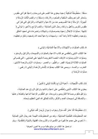 ‫العيون‬ ‫موسوعة‬ ‫مكتبة‬ ‫موقع‬ ‫من‬ ‫الكتاب‬ ‫هذا‬ ‫تحميل‬ ‫تم‬‫المعرفية‬
www.MandaeanNetwork.com
69
‫ثا‬َ‫ق‬ْ‫س‬َ‫م‬:ُ‫ة‬َ‫ط‬‫و‬ُ‫ط‬ْ‫خ‬َ‫م‬ُ‫ة‬َ‫ن‬‫ي‬ِ‫ك‬َّ‫س‬‫ال‬)‫حيث‬‫يحتوي‬‫هذا‬‫سم‬ِ‫ق‬‫ال‬‫على‬‫شروحات‬‫ّة‬‫ي‬‫وادع‬‫تقرأ‬‫في‬‫طقوس‬
‫وشعائر‬‫راحم‬َ‫م‬‫ال‬‫وطلب‬‫كينة‬ّ‫س‬‫ال‬‫عود‬ّ‫ص‬‫وال‬‫واالرتقاء‬(‫ْقثا‬‫س‬َ‫م‬)‫؛‬‫سم‬ِ‫ق‬‫وال‬‫الث‬ّ‫ث‬‫ال‬‫سالة‬ّ‫الر‬(
‫ا‬َ‫ث‬ ْ‫ير‬ ِ‫ج‬ْ‫ن‬َ‫أ‬:‫ة‬َ‫ل‬‫ا‬َ‫س‬ِّ‫الر‬)‫هذا‬‫سم‬ّ‫ق‬‫ال‬‫يضم‬‫عدد‬‫من‬ِ‫ة‬‫االدعي‬‫واالبتهاالت‬ِ‫ل‬‫راتي‬ّ‫ت‬‫وال‬‫التي‬‫تقرأ‬‫ف‬‫ي‬
‫طقوس‬‫تكريس‬‫وتأهيل‬‫وارتقاء‬‫رجال‬‫ّين‬‫د‬‫ال‬‫ة‬َ‫ئ‬ِ‫ب‬‫ا‬َّ‫ص‬‫ال‬،‫سم‬ِ‫ق‬‫وال‬‫ابع‬َّ‫الر‬‫واألخير‬(‫ْواثي‬‫ب‬‫ا‬ْ‫د‬ِ‫إ‬
‫هثا‬َ‫ب‬ْ‫ش‬ِ‫ت‬:ُ‫ات‬ َ‫و‬َ‫ل‬َ‫ص‬‫ل‬َ‫ال‬ْ‫اإلج‬)‫حيث‬‫يضم‬‫صلوات‬‫وابتهاالت‬‫وتضرعات‬‫في‬‫تمجيد‬‫َالق‬‫خ‬‫ال‬
‫وتوحيده‬‫وتعظيمه‬‫إالها‬‫واحدا‬‫أحد‬،‫ات‬َ‫ح‬‫وتسبي‬‫وادعية‬ِ‫د‬‫حم‬ِ‫ل‬‫هللا‬‫وتمجيده‬‫وشكره‬‫وتعظيمه‬.
9‫ـ‬‫اب‬َ‫ت‬ِ‫ك‬‫ات‬ َ‫و‬َ‫ل‬َّ‫ص‬‫ال‬‫ت‬َ‫ال‬‫ا‬َ‫ه‬ِ‫ت‬ْ‫ب‬ ْ‫اال‬ َ‫و‬ُ‫ة‬‫ي‬ِ‫ع‬ْ‫د‬ ْ‫األ‬ َ‫و‬‫َّة‬‫ي‬ِ‫ئ‬‫ا‬َ‫د‬ْ‫ن‬َ‫م‬ْ‫ال‬(‫ي‬ِ‫ن‬‫ا‬َ‫ي‬ْ‫ن‬ِ‫إ‬)
‫هذا‬‫اب‬َ‫ت‬ِ‫ك‬‫ال‬‫ّيني‬‫د‬‫ال‬‫قسي‬ّ‫والط‬‫هو‬‫كتاب‬‫االدعية‬‫لوات‬ّ‫ص‬‫وال‬‫سبيحات‬ّ‫ت‬‫وال‬‫راتيل‬ّ‫ت‬‫وال‬‫وال‬‫وء‬ُ‫ض‬‫و‬
‫لوات‬َ‫ص‬‫و‬‫األيام‬‫لوات‬َ‫ص‬‫و‬‫االوقات‬‫َمسة‬‫خ‬‫ال‬‫فروضة‬َ‫م‬‫ال‬‫تأديتها‬‫على‬‫ي‬ِ‫ئ‬ِ‫ب‬‫ا‬َّ‫ص‬‫ال‬،‫التي‬‫تق‬‫سم‬‫الى‬
ِ‫ت‬‫لوا‬ّ‫ص‬‫ال‬‫الثالثة‬‫ّة‬‫ي‬‫ئيس‬ّ‫الر‬:‫جر‬َ‫ف‬‫ال‬،‫هر‬ُّ‫والظ‬،‫صر‬َ‫ع‬‫وال‬،‫وصلوات‬‫األيام‬‫حمة‬ّ‫والر‬‫االثن‬‫تين‬:
‫غرب‬َ‫م‬‫ال‬،‫ساء‬َ‫م‬‫وال‬،‫ويسمى‬‫هذا‬‫اب‬َ‫ت‬ِ‫ك‬‫ال‬ِ‫ت‬‫ا‬ َ‫و‬َ‫ل‬َ‫ص‬ِ‫ب‬‫اس‬َ‫م‬ِّ‫ت‬ْ‫ل‬ِ‫إ‬‫ة‬َ‫م‬ْ‫ح‬َّ‫الر‬(‫ي‬ِ‫ن‬‫ا‬َ‫ي‬ْ‫ن‬ِ‫إ‬ْ‫د‬‫إ‬‫ي‬ِ‫م‬ْ‫ه‬ َ‫ر‬:
‫ات‬ َ‫و‬َ‫ل‬َ‫ص‬‫ة‬َ‫م‬ْ‫ح‬َّ‫الر‬.)
10‫ـ‬‫اب‬َ‫ت‬ِ‫ك‬‫يالت‬ ِ‫ْج‬‫ب‬َّ‫ت‬ْ‫ال‬-‫ة‬َ‫ي‬ِ‫ع‬ْ‫د‬َ‫أ‬‫اج‬ َ‫و‬َّ‫الز‬(‫ْتا‬‫س‬َ‫ل‬ُ‫ق‬‫ي‬ِ‫ن‬‫ا‬َ‫ي‬ْ‫ن‬‫إ‬ْ‫د‬ِ‫إ‬ْ‫ين‬ِ‫ب‬‫ا‬َ‫ق‬)
‫يحتوي‬‫هذا‬‫اب‬َ‫ت‬ِ‫ك‬‫ال‬‫ّيني‬‫د‬‫ال‬‫قسي‬ّ‫والط‬‫على‬ِ‫ة‬‫ادعي‬ِ‫د‬‫واناشي‬ِ‫ل‬‫وتراتي‬‫الزواج‬‫عند‬‫ة‬َ‫ئ‬ِ‫ب‬‫ا‬َّ‫ص‬‫ال‬،
‫وتراتيل‬‫طقوس‬‫باغة‬ ِ‫ص‬‫زوجين‬َ‫ت‬ُ‫م‬‫ال‬‫وشروحات‬‫عن‬‫قوس‬ّ‫الط‬‫اجبة‬ َ‫الو‬‫اتباعها‬‫وتنفيذها‬‫و‬‫عملها‬
،ِ‫ة‬‫اإلضاف‬ِ‫ب‬‫إلى‬ِ‫ت‬‫تسبيحا‬ِ‫د‬‫م‬َ‫ح‬‫ال‬ِ‫كر‬ُ‫ش‬‫وال‬ِ‫ناء‬َ‫ث‬‫وال‬ِ‫ق‬‫لخال‬ِ‫ل‬‫هللا‬ّ‫ي‬َ‫ح‬‫ال‬‫يم‬ِ‫ظ‬َ‫ع‬‫ال‬‫بحانه‬ُ‫س‬.
11‫ـ‬‫ة‬َ‫ط‬‫و‬ُ‫ط‬ْ‫خ‬َ‫م‬‫َا‬‫ن‬ْ‫اث‬َ‫َر‬‫ش‬َ‫ع‬‫ف‬ْ‫ل‬َ‫أ‬‫ال‬َ‫ؤ‬ُ‫س‬‫اب‬ َ‫و‬َ‫ج‬ َ‫و‬(‫ان‬ َ‫ِيو‬‫د‬ْ‫ر‬َ‫س‬‫ي‬ ِ‫ر‬ْ‫ت‬ِ‫ف‬ْ‫أل‬‫ي‬ِ‫ل‬‫َّا‬‫ي‬ِ‫ش‬)
‫احد‬‫خطوطات‬َ‫م‬ْ‫ال‬‫ّة‬‫ي‬‫قس‬ّ‫الط‬‫َّة‬‫ي‬ِ‫ئ‬ِ‫ب‬‫ا‬َّ‫ص‬‫ال‬،‫وتعد‬‫ن‬ِ‫م‬ِ‫ت‬‫خطوطا‬َ‫م‬‫ال‬‫همة‬ُ‫م‬‫ال‬‫عند‬‫رجال‬‫ّين‬‫د‬‫ال‬‫ة‬َ‫ئ‬ِ‫ب‬‫ا‬َّ‫ص‬‫ال‬
،‫اذ‬‫تحوي‬‫على‬‫مجموعة‬‫كبيرة‬‫من‬‫فسيرات‬ّ‫ت‬‫ال‬‫روحات‬ّ‫ش‬‫وال‬‫ّة‬‫ي‬‫الفقه‬‫ّة‬‫ي‬‫ّين‬‫د‬‫وال‬‫ّة‬‫ي‬‫قس‬ّ‫والط‬،‫ويتم‬
 