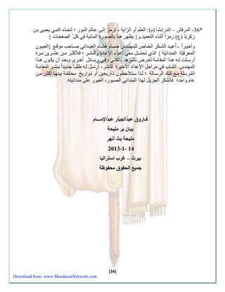 -26 الةء – الةءابشا مم(: العل أو الرّاية - ترمز سلاَ عاَل الن وَء ؛ ستخذَه النب يحياَ بنَ * 
زكريّا مب( ءمزا أثناا التعمية.و} ي هر هنا بالصوء المائية كل الصفحا { 
وأخي رََا ـ اُعي ةََ الش كََر الخ اََص للمهن ةََس حس اََم هش اََم العي ةََان صاََح موق }العي وََن 
المعر يّة المنةائيّة { الذي تحمّــل مع أعباا الإعاد والنشرَ ؛ لكث رَ منَ عشرَين م رَ 
أءس لََت ل هََ ه ذََا الم ام ةََ لز رََض نش رََها ـ لكن و ءس اََئل اُخ رَى وبع ةَ أن يك وَن ه ذَا 
المهنةس الشاب مراحل الإعةاد الأخير للنشر، أُءسلَ ل هَ طلب اَ جةي ةَا بنشرَ الم ام ةَ 
المُ رسلة م تلكَ الرساَلة ؛ّ لّ ذَا ستَلاح ون ت اَءيخين أو ت وَاءيخ مختلف ةَ بينه اَ أكث رَ منَ 
عام واحة؛ الشكر الازيل لهذا المنةائ الصبوء، الزيوء علا منةائيته. 
فـاروق عّبدُّالجب ار عّبدُّالإمـــام 
بيان بّر مّليحةّ 
مليحة بّث أّنهر 
2013-0-ّ 02 
بيرث –ّ غّرب اّسترالياّ 
جميع اّلحقوق مّحفوظة 
[34] 
Download from: www.MandaeanNetwork.com 
