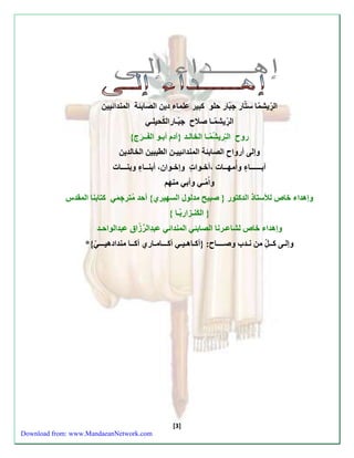 [3] 
ّ 
ّ 
ال رّيش مّا سّتّ ار جّبّ ار حّلو كّّبير عّلماء دّين اّلصابئة اّّلمندائيين 
ال رّيش مـا صّلاح جّّب ـارالكُحيلـيّ 
روح اّّلـّ ري ش مّـا اّلخالـد }ّآدم أّبـو اّل فــ رج{ 
وإلى أّرواحِّ اّلصابئة اّلمندائييـن اّلطيبين اّلخالدين 
آبــــــا ءّ وّأُّمهــات ،ّأخـوا ت وّّإخـوان، أّبنــا ءّ وّبنـــات 
واُّ مـي وّأبي مّنهمّ 
وإهداء خّاصلّلأستاذ اّلدكتور }ّ صّبيح مّدلول اّلسهيري{ أّحد مُّترجِ مي كّّتابنا اّلمقدسّ 
} اّل كّنـزاربّ ـا {ّ 
وإهداء خّاصلّشاعـرنا اّلصابئي اّلمندائي عّبدِّال رّ زّاق عّبدالواحـد 
وإلـى كّــ ل مّن نّـدب وّصــــاح: }ّأكـاهـيـي أّكـــامـاري أّكــا مّندادهيـــ ي{*ّ 
ّ 
ّ 
ّ 
ّ 
ّ 
ّ 
ّ 
Download from: www.MandaeanNetwork.com 
 