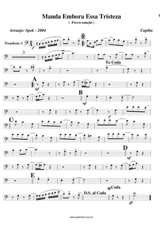 Trombone 3 =========================?
2
4 ≈
f
œ»»»»
»»»»
»»»»»
œ œ œ»»»»
»»»»
»»»»
»»»»»
œ œ œ œ_»»»»
»»»»
œ_>
‰ œ»»»»
J> œ»»»»» »»»
»»»»»
œ œœ»»»»
»»»»
œ œ»»»»
»»»»»
»»»»»
»»»»
œ_ œ.
œ. ‰
œ_»»»»
J>
‰
œ_»»»»
J>
ll ““{ ll
%
ll ll
=============================?
3
≈ œ»»»»
»»»»
»»»»
œ œ œ»»»»
»»»»
»»»»»
œ
mœ_ œ_»»»»
.
‰ œ»»»»
»»»»
œ ‰ œ»»»»
J œ»»»»
»»»»
œ ‰
œ_»»»»
J
ll ll ll ll ll
=============================?
œ_»»»»
»»»»
œ_
‰
#œ_»»»»
J>
‰ œ»»»»
>.
Ó ‰
œ»»»»
>. œ»»»»
J ‰ Œll ll ll llll
To Coda
ll
=============================? Ó
A‰
F
œ»»»»
J Œ ‰ œ»»»»
J ‰ œ»»»»
J œ»»»»»
»»»»
»»»»»
#œ œ Œ Ó ‰ œ»»»»
J Œ““{ ll ll ll ll ll
=============================?
‰ œ»»»»
J ‰ œ»»»»
J œ»»»»
»»»»
»»»»»
œ œ_
Œ Ó
B œ»»»»
-
F
œ»»»»
-
œ»»»»
-. œ»»»»
J- ˙»»»»ll ll llll ll ll ll
=============================?
Ó ‰ œ»»»»
J Œ ‰ œ»»»»
J ‰ œ»»»»
J œ»»»» ‰
f
œ»»»»
J
»»»»
»»»»
»»»»
»»»»
œ__ œ__ œ__ œ_
ll ll ll ll ll
=============================?
C œ_»»»»
J œ_»»»» œ»»»»
J œ_»»»»
»»»»
»»»»
»»»»
œ_ œ_ œ_ œ_»»»»
J œ»»»» œ»»»»
J
œ__»»»»»
»»»»»
»»»»»
»»»»
œ__ œ__ œ__ œ__»»»»»
J œ_»»»» œ»»»»
J
llll ll ll ll ll ll
=============================?
œ__»»»»
»»»»
»»»»
»»»»
œ__ œ__ œ_ œ_»»»»
J œ_»»»» œ»»»»
J
œ__»»»»
»»»»
»»»»
»»»»
œ__ œ__ œ_ œ_»»»»
J #œ_»»»» œ»»»»
J
œ__»»»»»
»»»»»
»»»»»
»»»»
œ__ œ__ œ__ œ__»»»»»
J œ_»»»»
œ__»»»»»
J
ll ll ll ll ll ll
=============================?
œ»»»»
œ»»»»
»»»»
œ_ œ_»»»»
.
‰ ‰ œ»»»»
J> ‰ œ»»»»
J>
Ó Ó
D ‰
F
œ»»»»
J Œ
ll ll ll ll llll ll
=============================?
‰ œ»»»»
J ‰ œ»»»»
J œ»»»»»
»»»»
»»»»»
#œ œ
Œ Ó ‰ œ»»»»
J Œ ‰ œ»»»»
J ‰ œ»»»»
J œ»»»»
»»»»
»»»»»
œ œ_
Œ
ll ll ll ll ll ll
=============================? Ó
E œ»»»»
- œ»»»»
- œ»»»»
-. œ»»»»
J- ˙»»»» Ó ‰ œ»»»»
J Œ
llll ll ll ll ll ll
=============================?
‰ œ»»»»
J ‰ œ»»»»
J »»»»
»»»»
»»»»
»»»»œ œ œ œ œ_»»»»
»»»»
»»»»
»»»»»
œ_ œ__ œ__ œ_»»»»
»»»»
œ_>
‰ œ»»»»
J> œ»»»»
J ‰ Œ
ƒ
˙»»»»
U
ll ll llll llll
D.S. al Coda
ll
ﬁCoda
””
Manda Embora Essa Tristeza
( Frevo-canção )
Arranjo: Spok - 2004 Capiba
www.spokfrevo.com.br
1
 