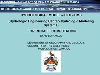 FLOODING , AN IMPACT OF CLIMATE CHANGE IN JAMAICA
HYDROLOGICAL MODELS FOR RAINFALL – RUNOFF RELATIONSHIPS.
Dr ARPITA MANDAL
DEPARTMENT OF GEOGRAPHY AND GEOLOGY,
UNIVERSITY OF THE WEST INDIES
MONA CAMPUS, JAMAICA
HYDROLOGICAL MODEL – HEC - HMS
(Hydrologic Engineering Center- Hydrologic Modeling
Systems)
FOR RUN-OFF COMPUTATION.
 