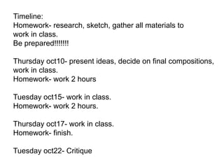 Timeline:
Homework- research, sketch, gather all materials to
work in class.
Be prepared!!!!!!!
Thursday oct10- present ideas, decide on final compositions,
work in class.
Homework- work 2 hours
Tuesday oct15- work in class.
Homework- work 2 hours.
Thursday oct17- work in class.
Homework- finish.
Tuesday oct22- Critique

 