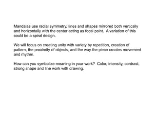 Mandalas use radial symmetry, lines and shapes mirrored both vertically
and horizontally with the center acting as focal point. A variation of this
could be a spiral design.
We will focus on creating unity with variety by repetition, creation of
pattern, the proximity of objects, and the way the piece creates movement
and rhythm.
How can you symbolize meaning in your work? Color, intensity, contrast,
strong shape and line work with drawing.

 
