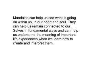 Mandalas can help us see what is going
on within us, in our heart and soul. They
can help us remain connected to our
Selves in fundamental ways and can help
us understand the meaning of important
life experiences when we learn how to
create and interpret them.

 