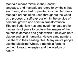 Mandala means 'circle' in the Sanskrit
language, and mandala art refers to symbols that
are drawn, sketched or painted in a circular frame.
Mandala art has been used throughout the world
as a process of self-expression, in the service of
personal growth and spiritual transformation.
Tibetan Buddhism has employed mandala art for
thousands of years to capture the images of the
countless demons and gods which it believes both
plague and uplift humanity. Navajo sand painters
use them in their healing rites. Many native people
use the Medicine Wheel, a mandala form, to
connect to earth energies and the wisdom of
nature.

 