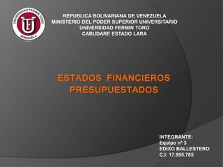 REPUBLICA BOLIVARIANA DE VENEZUELA
MINISTERIO DEL PODER SUPERIOR UNIVERSITARIO
UNIVERSIDAD FERMIN TORO
CABUDARE ESTADO LARA
INTEGRANTE:
Equipo nº 3
EDIXO BALLESTERO
C.I: 17.995.785
ESTADOS FINANCIEROS
PRESUPUESTADOS
 