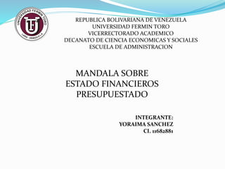 REPUBLICA BOLIVARIANA DE VENEZUELA
UNIVERSIDAD FERMIN TORO
VICERRECTORADO ACADEMICO
DECANATO DE CIENCIA ECONOMICAS Y SOCIALES
ESCUELA DE ADMINISTRACION
MANDALA SOBRE
ESTADO FINANCIEROS
PRESUPUESTADO
INTEGRANTE:
YORAIMA SANCHEZ
CI. 11682881
 