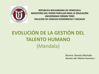 REPUBLICA BOLIVARIANA DE VENEZUELA
MINISTERIO DEL PODER POPULAR PARA LA EDUCACIÓN
UNIVERSIDAD FERMIN TORO
FACULTAD DE CIENCIAS ECONÓMICAS Y SOCIALES
EVOLUCIÓN DE LA GESTIÓN DEL
TALENTO HUMANO
(Mandala)
Alumna: Dionaly Machado
Gestión del Talento Humano I
 