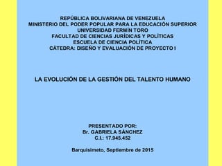 REPÚBLICA BOLIVARIANA DE VENEZUELA
MINISTERIO DEL PODER POPULAR PARA LA EDUCACIÓN SUPERIOR
UNIVERSIDAD FERMÍN TORO
FACULTAD DE CIENCIAS JURÍDICAS Y POLÍTICAS
ESCUELA DE CIENCIA POLÍTICA
CÁTEDRA: DISEÑO Y EVALUACIÓN DE PROYECTO I
LA EVOLUCIÓN DE LA GESTIÓN DEL TALENTO HUMANO
PRESENTADO POR:
Br. GABRIELA SÁNCHEZ
C.I.: 17.945.452
Barquisimeto, Septiembre de 2015
 