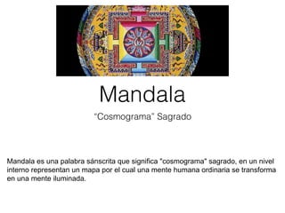 Mandala
“Cosmograma” Sagrado
Mandala es una palabra sánscrita que significa "cosmograma" sagrado, en un nivel
interno representan un mapa por el cual una mente humana ordinaria se transforma
en una mente iluminada.
 