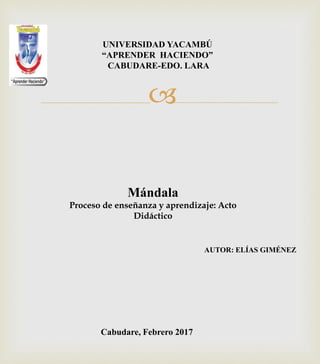 
UNIVERSIDAD YACAMBÚ
“APRENDER HACIENDO”
CABUDARE-EDO. LARA
Cabudare, Febrero 2017
Mándala
Proceso de enseñanza y aprendizaje: Acto
Didáctico
AUTOR: ELÍAS GIMÉNEZ
 