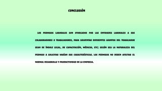 Conclusión
Los permisos laborales son otorgados por las entidades laborales a sus
colaboradores o trabajadores, para solventar diferentes asuntos del trabajador
sean de índole legal, de capacitación, médicos, etc; según sea la naturaleza del
permiso a solicitar varían sus características. Los permisos no deben afectar el
normal desarrollo y productividad de la empresa.
 