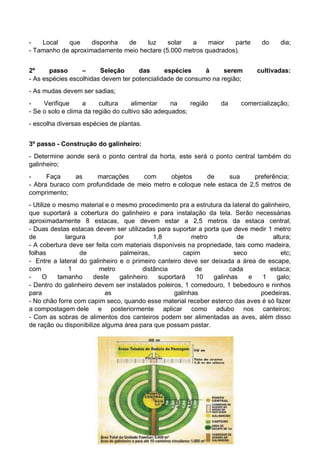 - Local que disponha de luz solar a maior parte do dia;
- Tamanho de aproximadamente meio hectare (5.000 metros quadrados).
2º passo – Seleção das espécies à serem cultivadas:
- As espécies escolhidas devem ter potencialidade de consumo na região;
- As mudas devem ser sadias;
- Verifique a cultura alimentar na região da comercialização;
- Se o solo e clima da região do cultivo são adequados;
- escolha diversas espécies de plantas.
3º passo - Construção do galinheiro:
- Determine aonde será o ponto central da horta, este será o ponto central também do
galinheiro;
- Faça as marcações com objetos de sua preferência;
- Abra buraco com profundidade de meio metro e coloque nele estaca de 2,5 metros de
comprimento;
- Utilize o mesmo material e o mesmo procedimento pra a estrutura da lateral do galinheiro,
que suportará a cobertura do galinheiro e para instalação da tela. Serão necessárias
aproximadamente 8 estacas, que devem estar a 2,5 metros da estaca central;
- Duas destas estacas devem ser utilizadas para suportar a porta que deve medir 1 metro
de largura por 1,8 metro de altura;
- A cobertura deve ser feita com materiais disponíveis na propriedade, tais como madeira,
folhas de palmeiras, capim seco etc;
- Entre a lateral do galinheiro e o primeiro canteiro deve ser deixada a área de escape,
com 1 metro distância de cada estaca;
- O tamanho deste galinheiro suportará 10 galinhas e 1 galo;
- Dentro do galinheiro devem ser instalados poleiros, 1 comedouro, 1 bebedouro e ninhos
para as galinhas poedeiras.
- No chão forre com capim seco, quando esse material receber esterco das aves é só fazer
a compostagem dele e posteriormente aplicar como adubo nos canteiros;
- Com as sobras de alimentos dos canteiros podem ser alimentadas as aves, além disso
de ração ou disponibilize alguma área para que possam pastar.
 