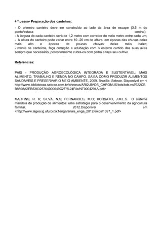 4 º passo- Preparação dos canteiros:
- O primeiro canteiro deve ser construído ao lado da área de escape (3,5 m do
ponto/estaca central);
- A largura de cada canteiro será de 1,2 metro com corredor de meio metro entre cada um;
- A altura do canteiro pode variar entre 10 -20 cm de altura, em épocas das chuvas deixe
mais alto e épocas de poucas chuvas deixe mais baixo;
- monte os canteiros, faça correção e adubação com o esterco curtido das suas aves
sempre que necessário, posteriormente cubra-os com palha e faça seu cultivo.
Referências:
PAIS - PRODUÇÃO AGROECOLÓGICA INTEGRADA E SUSTENTÁVEL: MAIS
ALIMENTO, TRABALHO E RENDA NO CAMPO. SAIBA COMO PRODUZIR ALIMENTOS
SAUDÁVEIS E PRESERVAR O MEIO AMBIENTE, 2009. Brasília: Sebrae. Disponível em <
http://www.bibliotecas.sebrae.com.br/chronus/ARQUIVOS_CHRONUS/bds/bds.nsf/622CB
B8598A2EB538325764000649C2F/%24File/NT0004294A.pdf>
MARTINS, R. K; SILVA, N.S; FERNANDES, M.O; BORSATO, J.M.L.S. O sistema
mandala de produção de alimentos: uma estratégia para o desenvolvimento da agricultura
familiar. 2012.Disponível em
<http://www.lagea.ig.ufu.br/xx1enga/anais_enga_2012/eixos/1397_1.pdf>
 