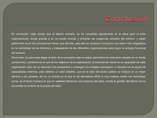 En conclusión, cabe anotar que el talento humano, se ha convertido actualmente en la clave para el éxito
organizacional, donde gracias a el, se puede innovar y enfrentar las exigencias actuales del entorno, y saber
gestionarlo es el reto principal que tienen que afrontar, para ello es necesario incorporar una visión más integradora
en la mentalidad de los directivos y trabajadores de las diferentes organizaciones para lograr la sinergia funcional
del proceso.
Ahora bien, la clave para llegar al éxito de la compañía está en saber administrar la motivación basada en un fuerte
compromiso y pertenencia en pro de los objetivos de la organización, la importancia reside en la capacidad de cada
organización para ver su situación con perspectiva y conseguir los modelos necesarios, a menudo con la ayuda de
especialistas externos, para obtener un valor añadido, que en el caso del sector público se traduce en un mejor
servicio a los usuarios, así en un mundo en el que no es demasiado difícil ni muy costoso contar con tecnología
punta, es el factor humano lo que en realidad diferencia una empresa del resto, donde la gestión del talento se ha
convertido en la llave de la puerta del éxito.
 