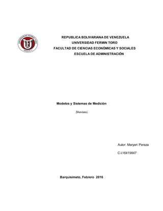 REPUBLICA BOLIVARIANA DE VENEZUELA
UNIVERSIDAD FERMIN TORO
FACULTAD DE CIENCIAS ECONÓMICAS Y SOCIALES
ESCUELA DE ADMINISTRACIÓN
Modelos y Sistemas de Medición
(Mandala)
Autor: Maryari Peraza
C.I.16419847
Barquisimeto, Febrero 2016
 