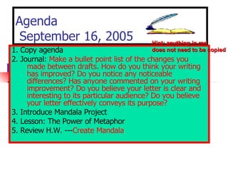 Agenda  September 16, 2005 1. Copy agenda 2. Journal:  Make a bullet point list of the changes you made between drafts. How do you think your writing has improved? Do you notice any noticeable differences? Has anyone commented on your writing improvement? Do you believe your letter is clear and interesting to its particular audience? Do you believe your letter effectively conveys its purpose? 3. Introduce Mandala Project  4. Lesson: The Power of Metaphor   5. Review H.W. --- Create Mandala Hint: anything in red does not need to be copied 