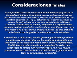 Consideraciones finales
La originalidad curricular como evolución formativo apoyado en la
búsqueda permanente de cambios, generar un diseño curricular que
responda con conformidad académica y social a los requerimientos del país
en materia de formación, los y las estudiantes de la carrera continúan su
proceso formativo dentro de lo que es la administración del Diseño
Curricular, transmisores de valores, adaptados a la especificad del
momento político, económico, social, cultural y ecológico, pero cuyo
eje constante ha de ser el de la articulación cada vez más profunda
de la libertad con la igualdad y del hombre con la naturaleza.
La erudición, a todas luces, enseña que la originalidad no puede ser
impuesta; hay que desarrollar una formación para el cambio, una
instruccion de la superación: mente alerta, crítica y emprendedora.
Es difícil pero posible: cuando una comunidad ha vivido una
experiencia de cambio curricular innovador, se motiva mucho,
porque ha tomado conciencia de sus deficiencias, y, por encima de
todo, de que ha podido superarlas.
 