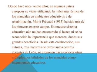 Desde hace unos veinte años, en algunos países
europeos se viene utilizando la milenaria técnica de
los mandalas en ambientes educativos y de
rehabilitación. Marie Prévaud (1935) ha sido una de
las pioneras en este campo. En nuestro sistema
educativo aún no han encontrado el hueco ni se ha
reconocido la importancia que merecen, dados sus
grandes beneficios. Desde esta colaboración, sus
autoras, tres maestras de otros tantos centros
docentes de León, se proponen dar a conocer otras
múltiples posibilidades de los mandalas como
instrumentos educativos.
 