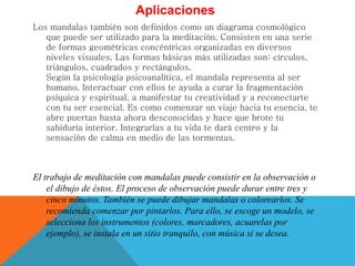 Aplicaciones
Los mandalas también son definidos como un diagrama cosmológico
que puede ser utilizado para la meditación. Consisten en una serie
de formas geométricas concéntricas organizadas en diversos
niveles visuales. Las formas básicas más utilizadas son: círculos,
triángulos, cuadrados y rectángulos.
Según la psicología psicoanalítica, el mandala representa al ser
humano. Interactuar con ellos te ayuda a curar la fragmentación
psíquica y espiritual, a manifestar tu creatividad y a reconectarte
con tu ser esencial. Es como comenzar un viaje hacia tu esencia, te
abre puertas hasta ahora desconocidas y hace que brote tu
sabiduría interior. Integrarlas a tu vida te dará centro y la
sensación de calma en medio de las tormentas.
El trabajo de meditación con mandalas puede consistir en la observación o
el dibujo de éstos. El proceso de observación puede durar entre tres y
cinco minutos. También se puede dibujar mandalas o colorearlos. Se
recomienda comenzar por pintarlos. Para ello, se escoge un modelo, se
selecciona los instrumentos (colores, marcadores, acuarelas por
ejemplo), se instala en un sitio tranquilo, con música si se desea.
 