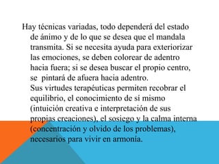 Hay técnicas variadas, todo dependerá del estado
de ánimo y de lo que se desea que el mandala
transmita. Si se necesita ayuda para exteriorizar
las emociones, se deben colorear de adentro
hacia fuera; si se desea buscar el propio centro,
se pintará de afuera hacia adentro.
Sus virtudes terapéuticas permiten recobrar el
equilibrio, el conocimiento de sí mismo
(intuición creativa e interpretación de sus
propias creaciones), el sosiego y la calma interna
(concentración y olvido de los problemas),
necesarios para vivir en armonía.
 
