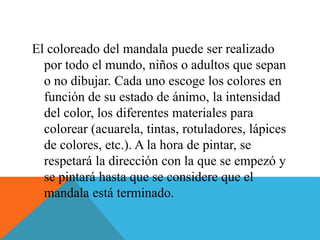 El coloreado del mandala puede ser realizado
por todo el mundo, niños o adultos que sepan
o no dibujar. Cada uno escoge los colores en
función de su estado de ánimo, la intensidad
del color, los diferentes materiales para
colorear (acuarela, tintas, rotuladores, lápices
de colores, etc.). A la hora de pintar, se
respetará la dirección con la que se empezó y
se pintará hasta que se considere que el
mandala está terminado.
 