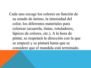 Cada uno escoge los colores en función de
su estado de ánimo, la intensidad del
color, los diferentes materiales para
colorear (acuarela, tintas, rotuladores,
lápices de colores, etc.). A la hora de
pintar, se respetará la dirección con la que
se empezó y se pintará hasta que se
considere que el mandala está terminado.
 
