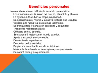 Beneficios personales
Los mandalas son un método de curación para el alma.
Los mandalas son la fusión del cuerpo, el espíritu y el alma.
Le ayudan a descubrir su propia creatividad.
Se descubrirá a sí mismo y la nueva realidad que le rodea.
Vencerá a la rutina y al estrés más fácilmente.
Se tranquilizará y ganará en confianza y seguridad.
Trabajo de meditación activa.
Contacto con su esencia.
Se expresará mejor con el mundo exterior.
Ayuda a expandir su conciencia.
Desarrollo de la paciencia.
Despertar de los sentidos.
Empieza a escuchar la voz de su intuición.
Mejora de la autoestima, se aceptará y se querrá más.
Se curará física y psíquicamente.
 