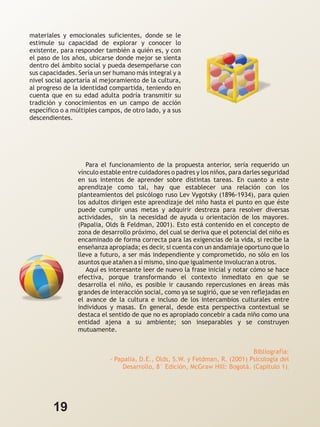 materiales y emocionales suficientes, donde se le
estimule su capacidad de explorar y conocer lo
existente, para responder también a quién es, y con
el paso de los años, ubicarse donde mejor se sienta
dentro del ámbito social y pueda desempeñarse con
sus capacidades. Sería un ser humano más integral y a
nivel social aportaría al mejoramiento de la cultura,
al progreso de la identidad compartida, teniendo en
cuenta que en su edad adulta podría transmitir su
tradición y conocimientos en un campo de acción
específico o a múltiples campos, de otro lado, y a sus
descendientes.




                    Para el funcionamiento de la propuesta anterior, sería requerido un
                 vínculo estable entre cuidadores o padres y los niños, para darles seguridad
                 en sus intentos de aprender sobre distintas tareas. En cuanto a este
                 aprendizaje como tal, hay que establecer una relación con los
                 planteamientos del psicólogo ruso Lev Vygotsky (1896-1934), para quien
                 los adultos dirigen este aprendizaje del niño hasta el punto en que éste
                 puede cumplir unas metas y adquirir destreza para resolver diversas
                 actividades, sin la necesidad de ayuda u orientación de los mayores.
                 (Papalia, Olds & Feldman, 2001). Esto está contenido en el concepto de
                 zona de desarrollo próximo, del cual se deriva que el potencial del niño es
                 encaminado de forma correcta para las exigencias de la vida, si recibe la
                 enseñanza apropiada; es decir, si cuenta con un andamiaje oportuno que lo
                 lleve a futuro, a ser más independiente y comprometido, no sólo en los
                 asuntos que atañen a sí mismo, sino que igualmente involucran a otros.
                    Aquí es interesante leer de nuevo la frase inicial y notar cómo se hace
                 efectiva, porque transformando el contexto inmediato en que se
                 desarrolla el niño, es posible ir causando repercusiones en áreas más
                 grandes de interacción social, como ya se sugirió, que se ven reflejadas en
                 el avance de la cultura e incluso de los intercambios culturales entre
                 individuos y masas. En general, desde esta perspectiva contextual se
                 destaca el sentido de que no es apropiado concebir a cada niño como una
                 entidad ajena a su ambiente; son inseparables y se construyen
                 mutuamente.


                                                                              Bibliografía:
                            - Papalia, D.E., Olds, S.W. y Feldman, R. (2001) Psicología del
                                 Desarrollo, 8° Edición, McGraw Hill: Bogotá. (Capítulo 1).




        19
 