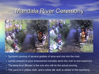 Mandala River CeremonyMandala River Ceremony
• Symbolic pouring of several goblets of wine and rice into the river.
• Lamas prepare to pour empowered mandala sand into river to end ceremony.
• The lama from Bhutan is the one who will do the actual pouring.
• The sand is in yellow cloth, and a white silk cloth is added to the ceremony.
 