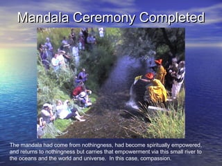 Mandala Ceremony CompletedMandala Ceremony Completed
The mandala had come from nothingness, had become spiritually empowered,
and returns to nothingness but carries that empowerment via this small river to
the oceans and the world and universe. In this case, compassion.
 