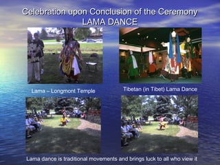 Celebration upon Conclusion of the CeremonyCelebration upon Conclusion of the Ceremony
LAMA DANCELAMA DANCE
Lama – Longmont Temple Tibetan (in Tibet) Lama Dance
Lama dance is traditional movements and brings luck to all who view it
 