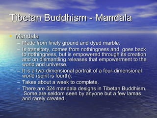 Tibetan Buddhism - MandalaTibetan Buddhism - Mandala
• MandalaMandala
– Made from finely ground and dyed marble.Made from finely ground and dyed marble.
– Is transitory, comes from nothingness and goes backIs transitory, comes from nothingness and goes back
to nothingness, but is empowered through its creationto nothingness, but is empowered through its creation
and on dismantling releases that empowerment to theand on dismantling releases that empowerment to the
world and universe.world and universe.
– It is a two-dimensional portrait of a four-dimensionalIt is a two-dimensional portrait of a four-dimensional
world (spirit is fourth).world (spirit is fourth).
– Takes about a week to complete.Takes about a week to complete.
– There are 324 mandala designs in Tibetan Buddhism.There are 324 mandala designs in Tibetan Buddhism.
Some are seldom seen by anyone but a few lamasSome are seldom seen by anyone but a few lamas
and rarely created.and rarely created.
 