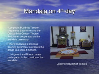Mandala on 4Mandala on 4thth
dayday
•Longmont Buddhist Temple
(Japanese Buddhism) and the
Drukpa Mila Center (Tibetan
Buddhism) cooperated on this
mandala ceremony.
•There had been a previous
opening ceremony to prepare the
space in a sacred manner.
• Longmont and Bhutan lamas
participated in the creation of the
mandala.
Longmont Buddhist Temple
 