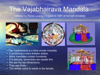 • The Vajabhairava is a fairly simple mandala.
• It containing a mere thirteen deities.
• Many mandalas contain hundreds.
• It is delicate, some lines are needle thin.
• We see the two dimensions.
• They see three.
• The deities come to reside in the temple.
The Vajabhairava Mandala
created by Pema Losang Chogyen in 1991 at Cornell University
 